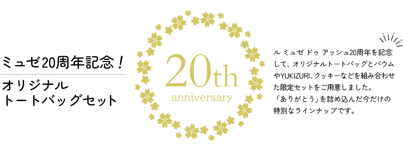 ミュゼ20周年記念！オリジナルトートバッグセット　ル ミュゼ ドゥ アッシュ20周年を記念して、オリジナルトートバッグとバウムやYUKIZURI、クッキーなどを組み合わせた限定セットをご用意しました。「ありがとう」を詰め込んだ今だけの特別なラインナップです。