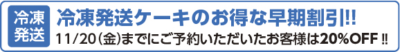 冷凍発送ケーキのお得な早期割引!! 11/20(金)までにご予約いただいたお客様は20%OFF!!
